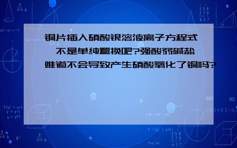 铜片插入硝酸银溶液离子方程式,不是单纯置换吧?强酸弱碱盐难道不会导致产生硝酸氧化了铜吗?