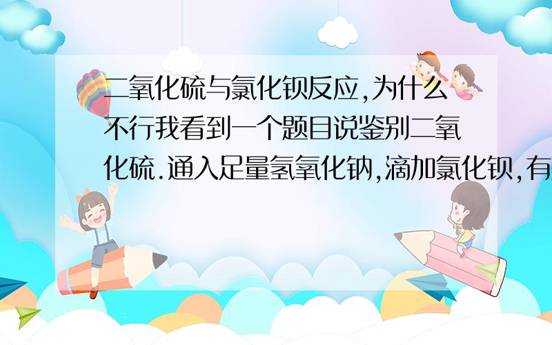 二氧化硫与氯化钡反应,为什么不行我看到一个题目说鉴别二氧化硫.通入足量氢氧化钠,滴加氯化钡,有美色沉淀生成,然后不溶于盐酸.第二种,通入秀水,褪色,滴加氯化钡有沉淀,不溶于稀盐酸,