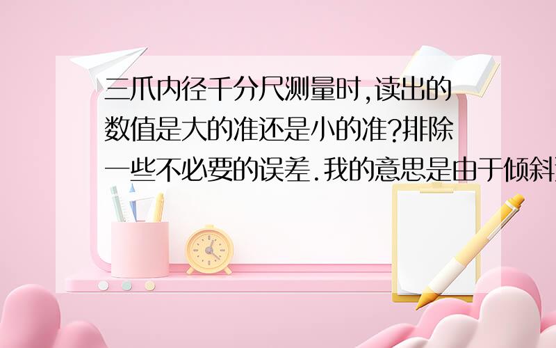 三爪内径千分尺测量时,读出的数值是大的准还是小的准?排除一些不必要的误差.我的意思是由于倾斜造成的误差.读出的值大的准还是小的准?