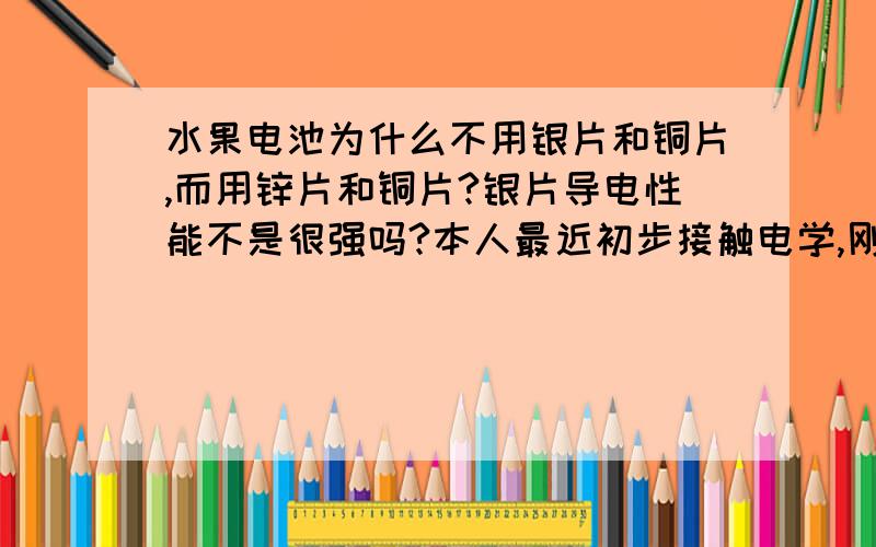 水果电池为什么不用银片和铜片,而用锌片和铜片?银片导电性能不是很强吗?本人最近初步接触电学,刚刚做完水果电池实验,我们实验室用的是锌片和铜片,可化学书上说,银的导电性质比锌和铜