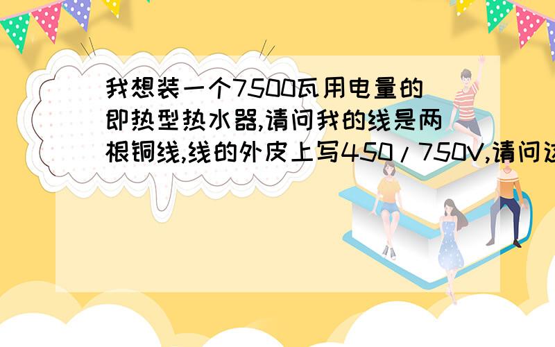 我想装一个7500瓦用电量的即热型热水器,请问我的线是两根铜线,线的外皮上写450/750V,请问这个可以满足吗