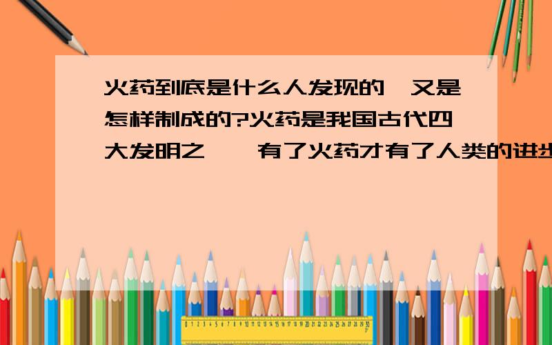 火药到底是什么人发现的,又是怎样制成的?火药是我国古代四大发明之一,有了火药才有了人类的进步,但是火药又给人类带来了灾难.那么火药到底是什么人发现的,又是怎样制成的.