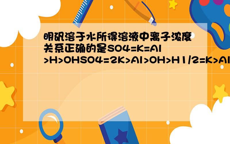 明矾溶于水所得溶液中离子浓度关系正确的是SO4=K=Al>H>OHSO4=2K>Al>OH>H1/2=K>Al>H>OH