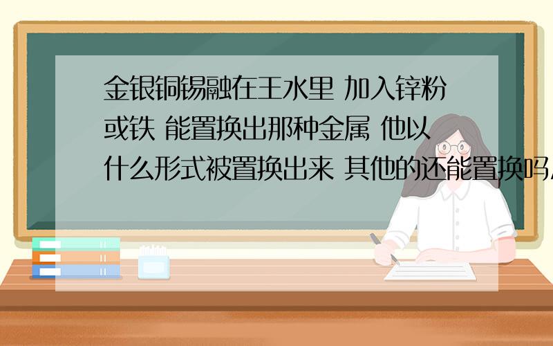 金银铜锡融在王水里 加入锌粉或铁 能置换出那种金属 他以什么形式被置换出来 其他的还能置换吗/