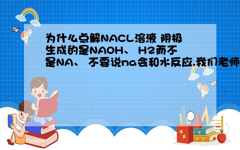 为什么点解NACL溶液 阴极生成的是NAOH、 H2而不是NA、 不要说na会和水反应.我们老师说那是错的请给别的解释