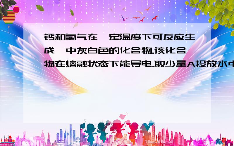 钙和氢气在一定温度下可反应生成一中灰白色的化合物.该化合物在熔融状态下能导电.取少量A投放水中剧烈反放出一中无色无味气体,并形成一种碱溶液（1）钙和氢气反应的方程式,其中H2做__