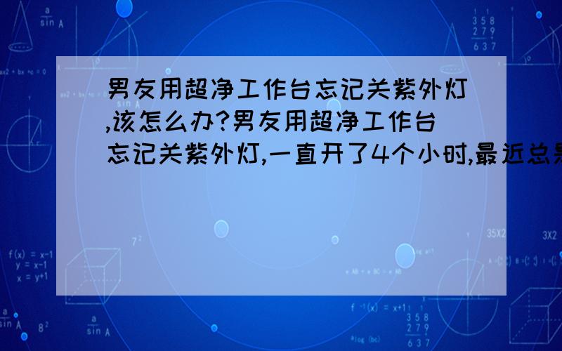 男友用超净工作台忘记关紫外灯,该怎么办?男友用超净工作台忘记关紫外灯,一直开了4个小时,最近总是头晕、牙龈出血,该怎么治疗?迫切需要你的帮助!眼睛没事,就是最近身体很虚弱,头晕,牙