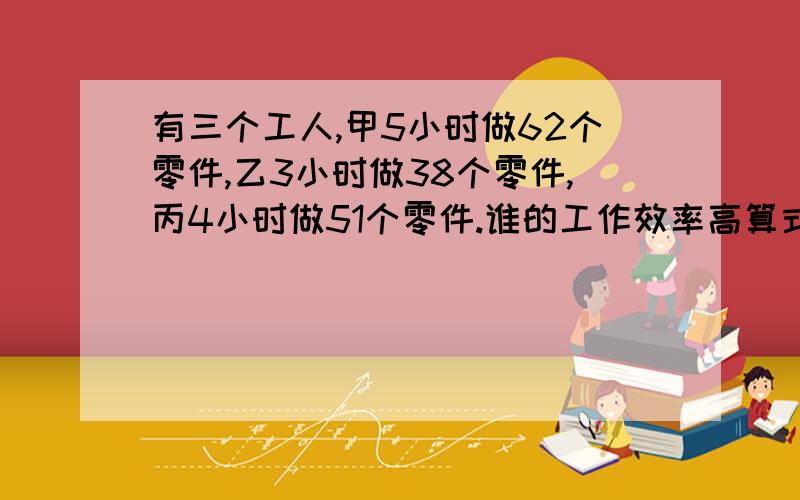 有三个工人,甲5小时做62个零件,乙3小时做38个零件,丙4小时做51个零件.谁的工作效率高算式