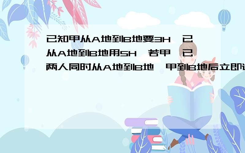 已知甲从A地到B地要3H,已从A地到B地用5H,若甲,已两人同时从A地到B地,甲到B地后立即返回,求从出发到相经过多少小时?用一元一次方程谢喽