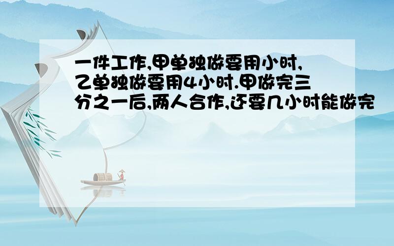 一件工作,甲单独做要用小时,乙单独做要用4小时.甲做完三分之一后,两人合作,还要几小时能做完