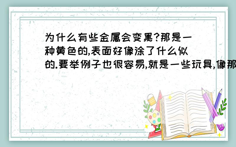 为什么有些金属会变黑?那是一种黄色的,表面好像涂了什么似的.要举例子也很容易,就是一些玩具,像那个金色的CF(手斧,铁锹,马来剑,各种枪),可是那贵的50元的收割者却没黑,材质看上去一样啊