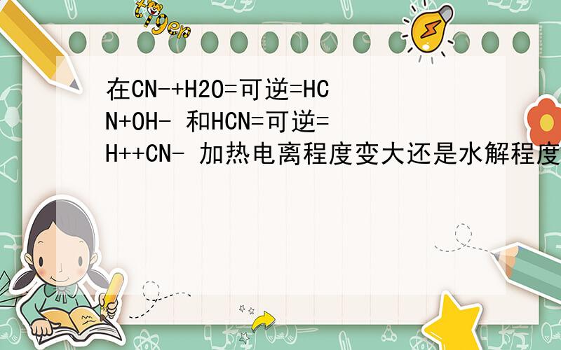 在CN-+H2O=可逆=HCN+OH- 和HCN=可逆=H++CN- 加热电离程度变大还是水解程度变大