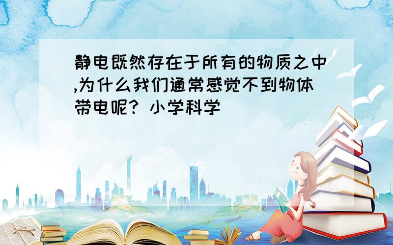 静电既然存在于所有的物质之中,为什么我们通常感觉不到物体带电呢? 小学科学