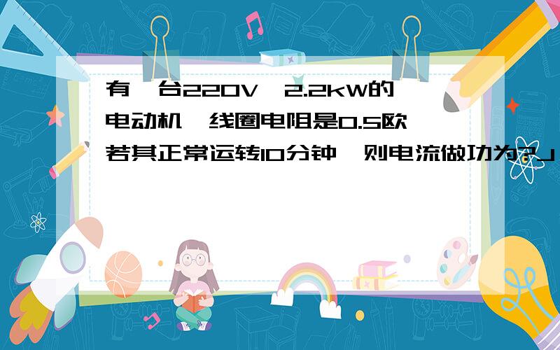 有一台220V,2.2kW的电动机,线圈电阻是0.5欧,若其正常运转10分钟,则电流做功为?J,线圈热量是?J,对外做功?J