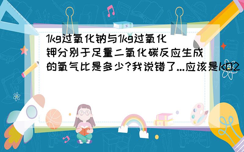 1kg过氧化钠与1kg过氧化钾分别于足量二氧化碳反应生成的氧气比是多少?我说错了...应该是KO2