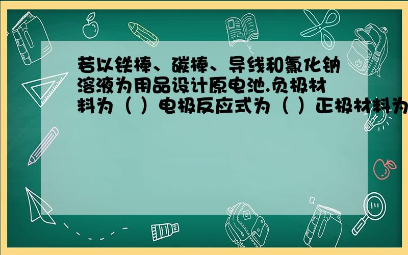 若以铁棒、碳棒、导线和氯化钠溶液为用品设计原电池.负极材料为（ ）电极反应式为（ ）正极材料为（ ）电极反应式为( )电池反应式为（ ）