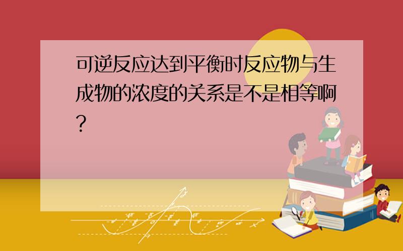 可逆反应达到平衡时反应物与生成物的浓度的关系是不是相等啊?