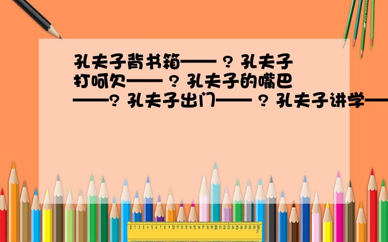 孔夫子背书箱—— ? 孔夫子打呵欠—— ? 孔夫子的嘴巴——? 孔夫子出门—— ? 孔夫子讲学——?孔夫子门前讲论语——?  孔夫子挂腰刀——?   孔夫子念文章——?   孔夫子教三字经——?   孔