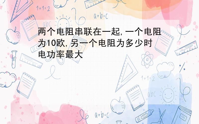 两个电阻串联在一起,一个电阻为10欧,另一个电阻为多少时电功率最大