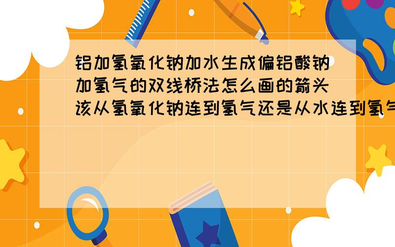 铝加氢氧化钠加水生成偏铝酸钠加氢气的双线桥法怎么画的箭头该从氢氧化钠连到氢气还是从水连到氢气,请指教,三克油