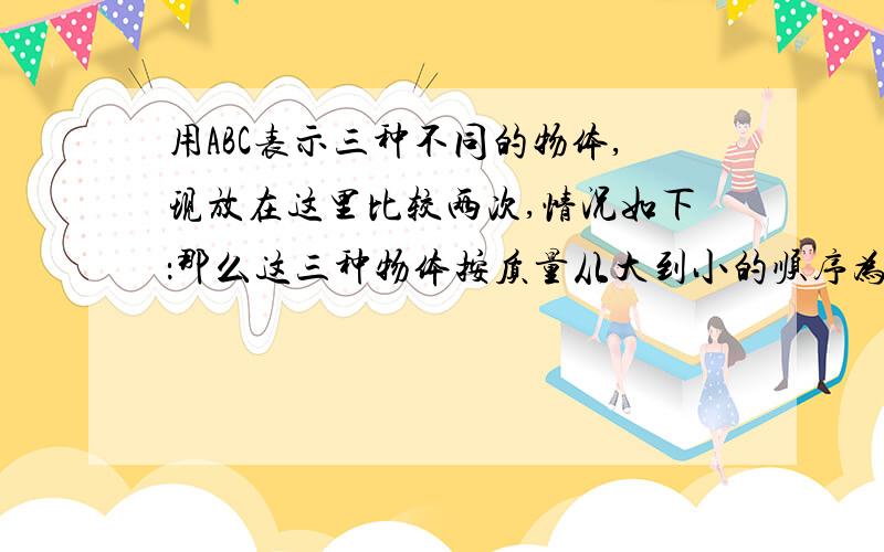 用ABC表示三种不同的物体,现放在这里比较两次,情况如下：那么这三种物体按质量从大到小的顺序为acc＜abcac＝bb1、abc 2\bac 3\acb 4\cba