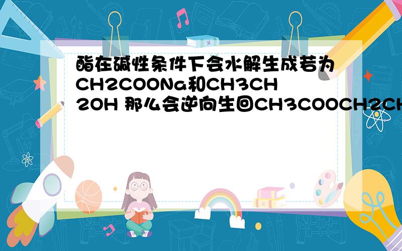 酯在碱性条件下会水解生成若为CH2COONa和CH3CH2OH 那么会逆向生回CH3COOCH2CH3和NAOH吗?