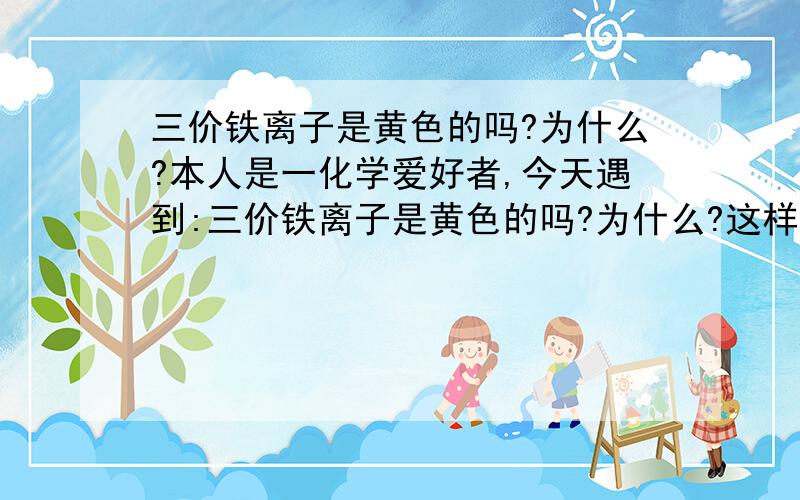 三价铁离子是黄色的吗?为什么?本人是一化学爱好者,今天遇到:三价铁离子是黄色的吗?为什么?这样一个问题,我老是想不通,正确了我的积分全给他!