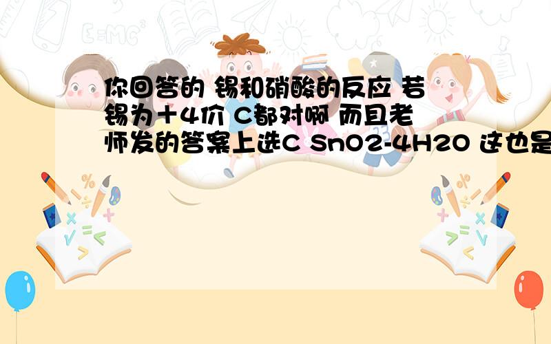 你回答的 锡和硝酸的反应 若锡为＋4价 C都对啊 而且老师发的答案上选C SnO2-4H2O 这也是我的作业题 11.87g金属锡跟100ml 12mol/LHNO3 共热一段时间   完全反应后测定溶液中c（H＋）＝8mol/L  溶液体