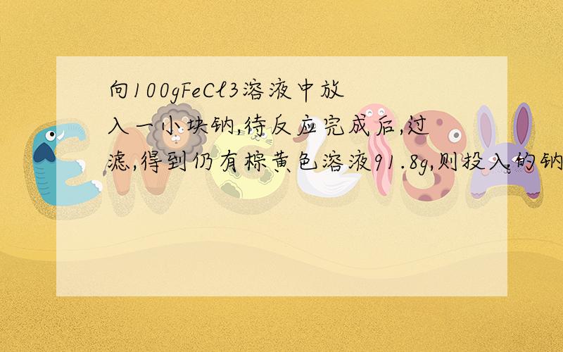 向100gFeCl3溶液中放入一小块钠,待反应完成后,过滤,得到仍有棕黄色溶液91.8g,则投入的钠的质量为（ A.18.4g B.13.8g C.8.2g D.9.2g