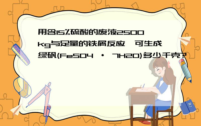 用含15%硫酸的废液2500kg与足量的铁屑反应,可生成绿矾(FeSO4 · 7H2O)多少千克?