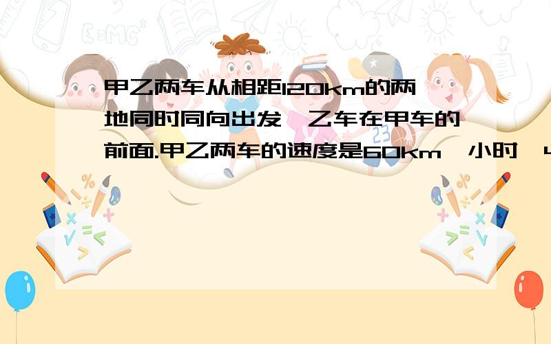 甲乙两车从相距120km的两地同时同向出发,乙车在甲车的前面.甲乙两车的速度是60km一小时、40km一小时长时间追上乙车