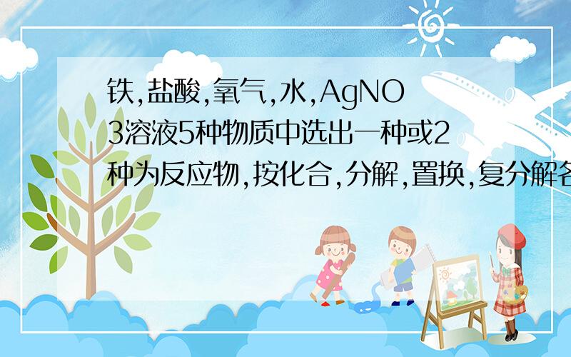 铁,盐酸,氧气,水,AgNO3溶液5种物质中选出一种或2种为反应物,按化合,分解,置换,复分解各写一个方程式（各位帮帮忙,