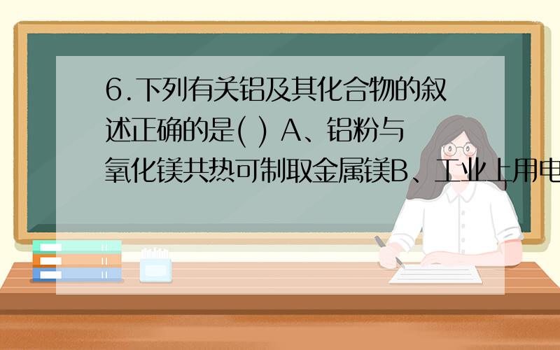 6.下列有关铝及其化合物的叙述正确的是( ) A、铝粉与氧化镁共热可制取金属镁B、工业上用电解熔融Al2O3的方法冶炼铝C、足量铝分别与含1molHCl、1molNaOH的溶液反应,产生相同量的氢气D、在浓硝