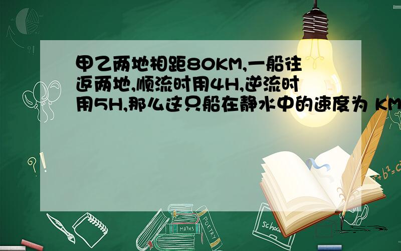 甲乙两地相距80KM,一船往返两地,顺流时用4H,逆流时用5H,那么这只船在静水中的速度为 KM/H快点.