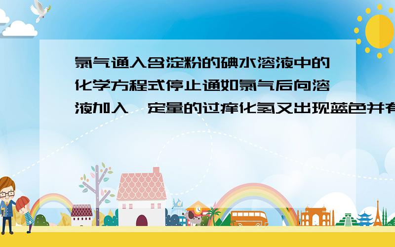 氯气通入含淀粉的碘水溶液中的化学方程式停止通如氯气后向溶液加入一定量的过痒化氢又出现蓝色并有气泡产生的化学方程式