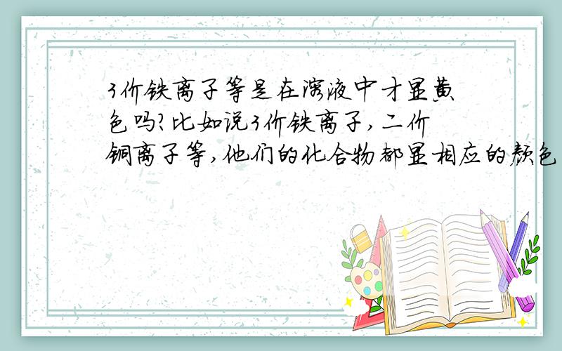 3价铁离子等是在溶液中才显黄色吗?比如说3价铁离子,二价铜离子等,他们的化合物都显相应的颜色吗?比如3价铁离子是黄色的,那么它的化合物也都是黄色的吗?还是在溶液中才显对应的颜色?