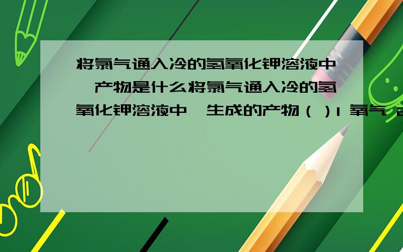 将氯气通入冷的氢氧化钾溶液中,产物是什么将氯气通入冷的氢氧化钾溶液中,生成的产物（）1 氧气 2水 3 氯化钾 4 次氯酸钾A只有12 B只有23 C只有123 D只有234