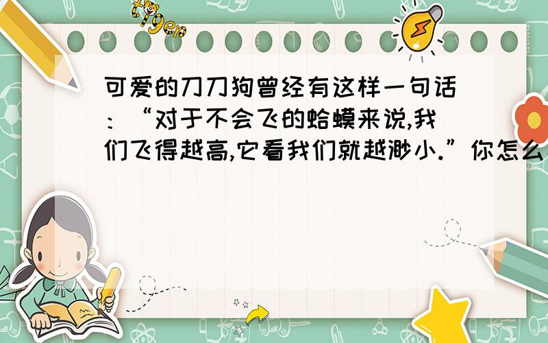 可爱的刀刀狗曾经有这样一句话：“对于不会飞的蛤蟆来说,我们飞得越高,它看我们就越渺小.”你怎么看待这句话的哲理,以此为话题演讲.要求：字数1000字以上,5-10分钟演讲.