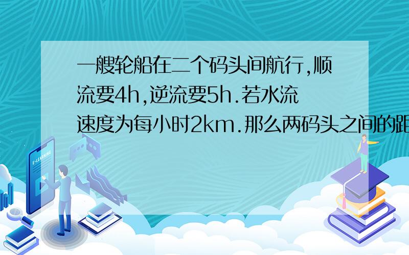 一艘轮船在二个码头间航行,顺流要4h,逆流要5h.若水流速度为每小时2km.那么两码头之间的距离为多少?