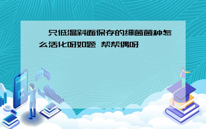 一只低温斜面保存的细菌菌种怎么活化呀如题 帮帮偶呀