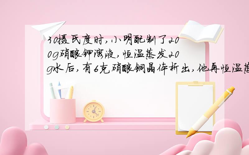 30摄氏度时,小明配制了200g硝酸钾溶液,恒温蒸发20g水后,有6克硝酸铜晶体析出,他再恒温蒸发了30g水发现有1515g硝酸钾晶体析出