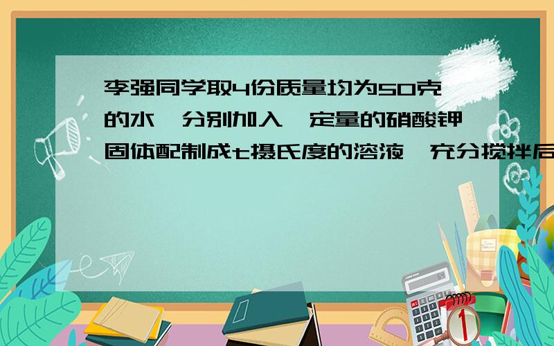 李强同学取4份质量均为50克的水,分别加入一定量的硝酸钾固体配制成t摄氏度的溶液,充分搅拌后滤去为溶解固体,将相关数据记录如下表操作序号 1 2 3 4加入硝酸钾质量 40 50 60 70溶液质量 90 100