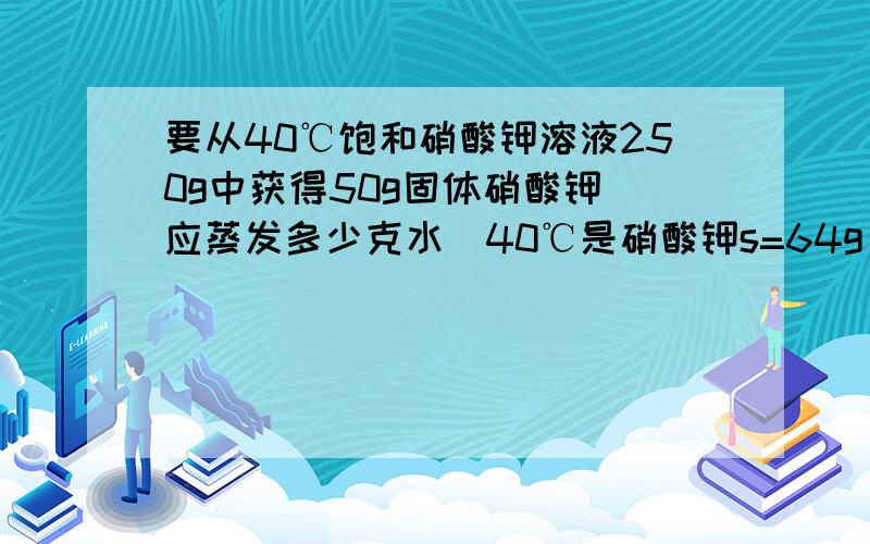 要从40℃饱和硝酸钾溶液250g中获得50g固体硝酸钾 应蒸发多少克水(40℃是硝酸钾s=64g）帮帮忙 急!