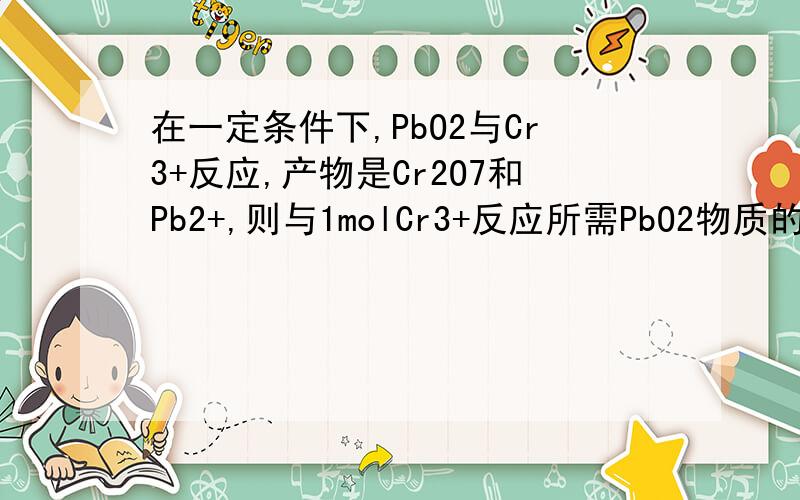 在一定条件下,PbO2与Cr3+反应,产物是Cr2O7和Pb2+,则与1molCr3+反应所需PbO2物质的量为何为1.5mol?