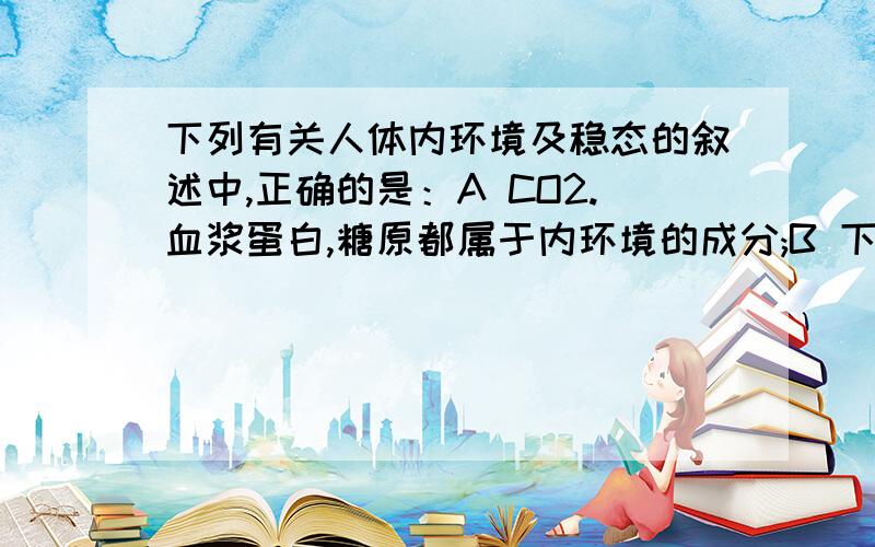 下列有关人体内环境及稳态的叙述中,正确的是：A CO2.血浆蛋白,糖原都属于内环境的成分;B 下丘脑分泌的抗利尿激素能够升高细胞外液的渗透压C当血糖浓度过高时,可直接刺激胰岛B细胞产生