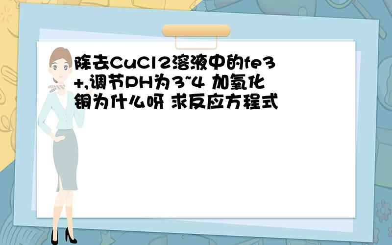 除去CuCl2溶液中的fe3+,调节PH为3~4 加氧化铜为什么呀 求反应方程式