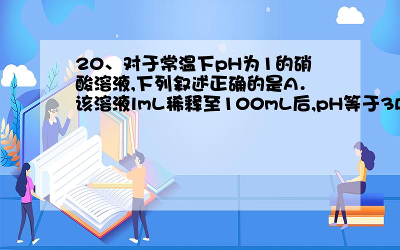 20、对于常温下pH为1的硝酸溶液,下列叙述正确的是A．该溶液lmL稀释至100mL后,pH等于3B．向该溶液中加入等体积、pH为l3的氢氧化钡溶液恰好完全中和C．该溶液中硝酸电离出的c(H+)与水电离出的c