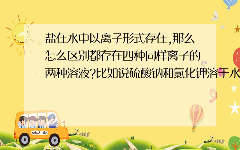 盐在水中以离子形式存在,那么怎么区别都存在四种同样离子的两种溶液?比如说硫酸钠和氯化钾溶于水是Na+、K+、(SO4)2-、cl-四种离子,但是硫酸钾和氯化钠溶于水也同样是这四种离子,那这两种