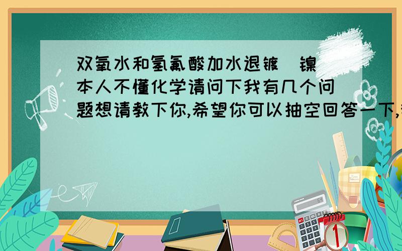 双氧水和氢氟酸加水退镀（镍）本人不懂化学请问下我有几个问题想请教下你,希望你可以抽空回答一下,我现在在一小型工厂上班,是用双氧水和氢氟酸加水退镀（镍）,请问这些化工药水对人