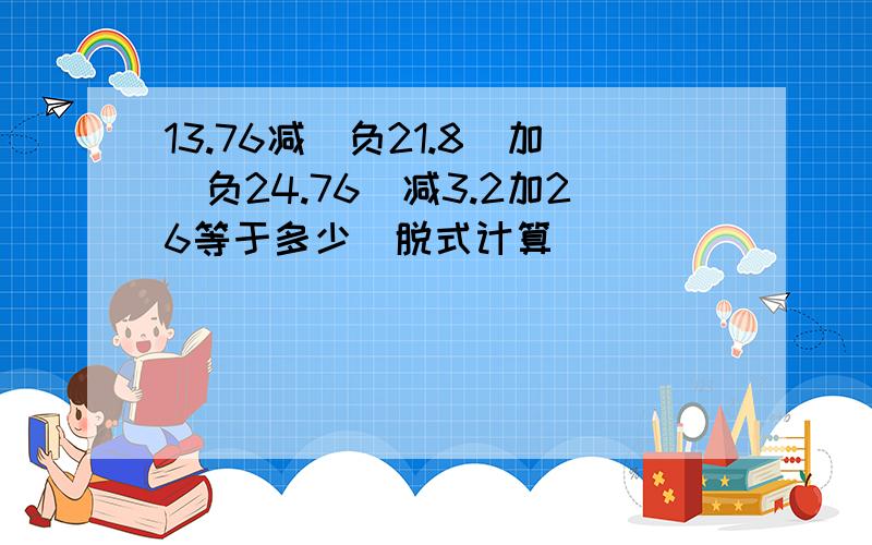 13.76减（负21.8）加（负24.76）减3.2加26等于多少（脱式计算）